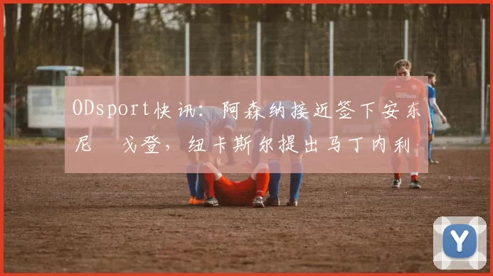 ODsport快讯：阿森纳接近签下安东尼・戈登，纽卡斯尔提出马丁内利交换条件_交易_球员_谈判