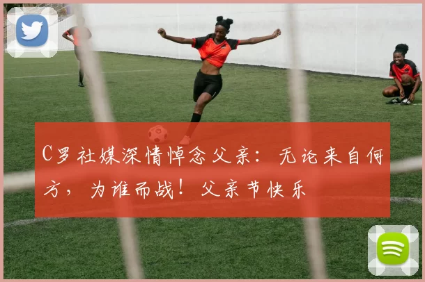 C罗社媒深情悼念父亲：无论来自何方，为谁而战！父亲节快乐️