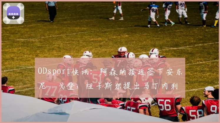 ODsport快讯：阿森纳接近签下安东尼・戈登，纽卡斯尔提出马丁内利交换条件_交易_球员_谈判