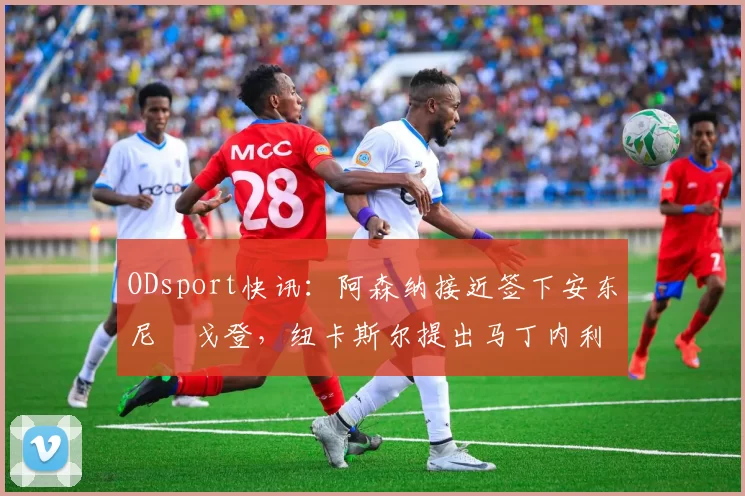 ODsport快讯：阿森纳接近签下安东尼・戈登，纽卡斯尔提出马丁内利交换条件_交易_球员_谈判