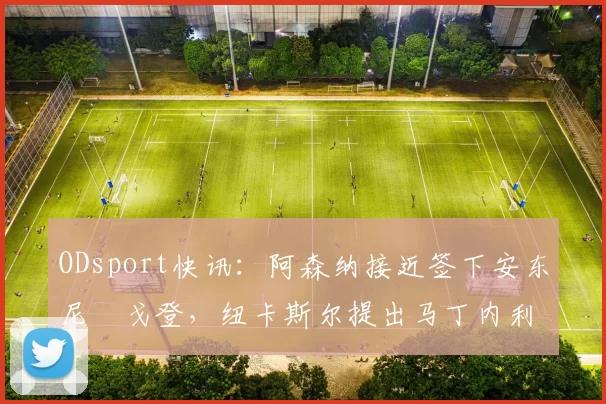 ODsport快讯：阿森纳接近签下安东尼・戈登，纽卡斯尔提出马丁内利交换条件_交易_球员_谈判