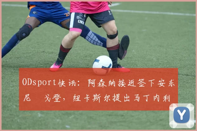 ODsport快讯：阿森纳接近签下安东尼・戈登，纽卡斯尔提出马丁内利交换条件_交易_球员_谈判