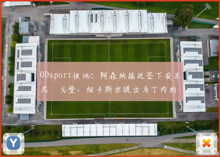 ODsport快讯：阿森纳接近签下安东尼・戈登，纽卡斯尔提出马丁内利交换条件_交易_球员_谈判