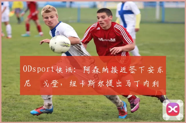 ODsport快讯：阿森纳接近签下安东尼・戈登，纽卡斯尔提出马丁内利交换条件_交易_球员_谈判