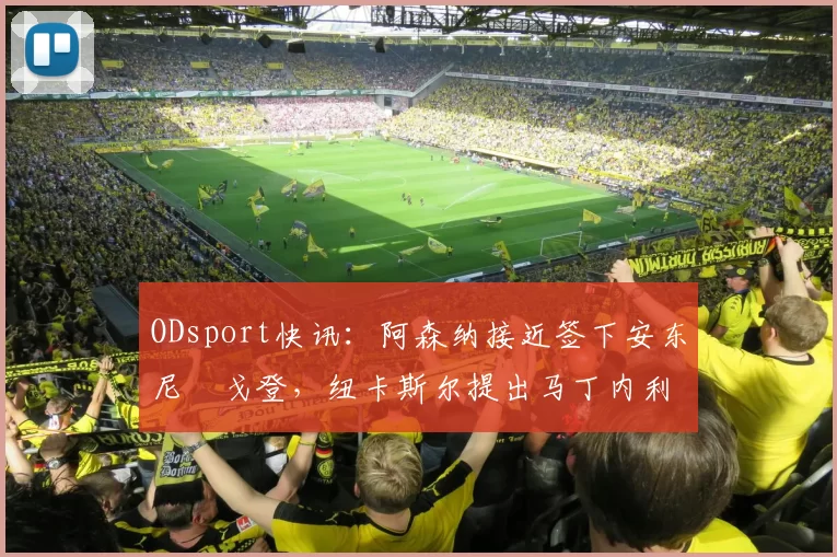 ODsport快讯:阿森纳接近签下安东尼・戈登,纽卡斯尔提出马丁内利交换条件_交易_球员_谈判