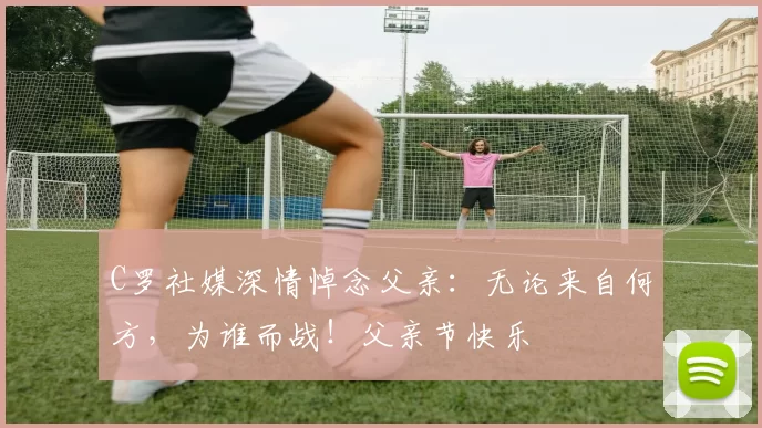 C罗社媒深情悼念父亲：无论来自何方，为谁而战！父亲节快乐️