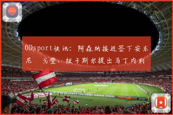 ODsport快讯：阿森纳接近签下安东尼・戈登，纽卡斯尔提出马丁内利交换条件_交易_球员_谈判
