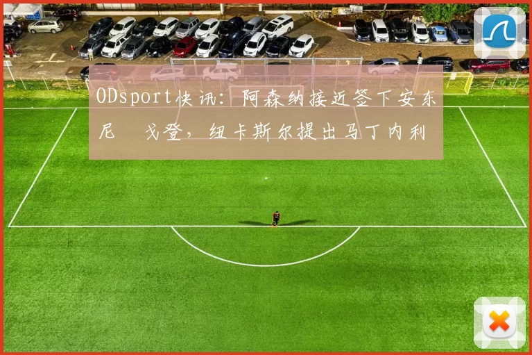 ODsport快讯：阿森纳接近签下安东尼・戈登，纽卡斯尔提出马丁内利交换条件_交易_球员_谈判