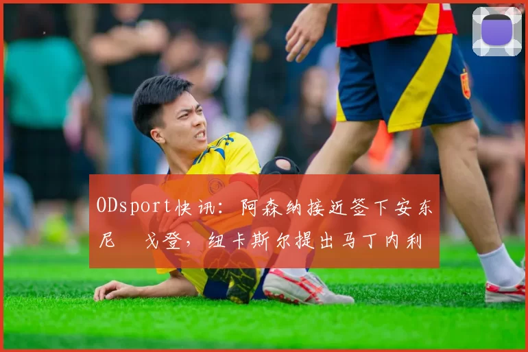 ODsport快讯:阿森纳接近签下安东尼・戈登,纽卡斯尔提出马丁内利交换条件_交易_球员_谈判