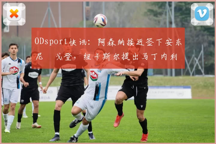 ODsport快讯：阿森纳接近签下安东尼・戈登，纽卡斯尔提出马丁内利交换条件_交易_球员_谈判