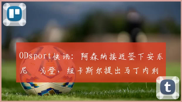 ODsport快讯:阿森纳接近签下安东尼・戈登,纽卡斯尔提出马丁内利交换条件_交易_球员_谈判