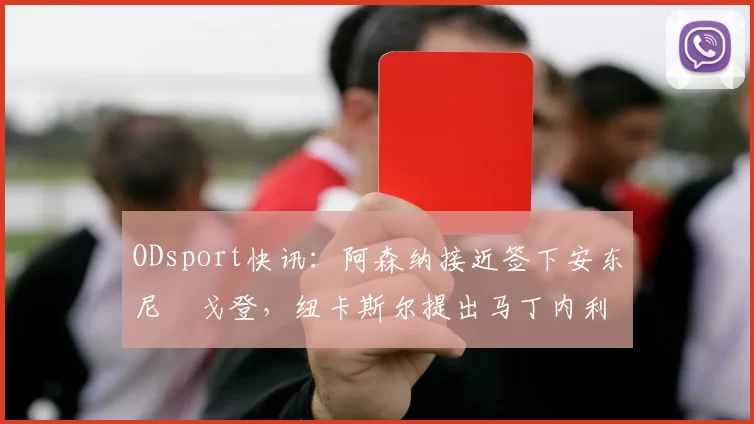 ODsport快讯：阿森纳接近签下安东尼・戈登，纽卡斯尔提出马丁内利交换条件_交易_球员_谈判