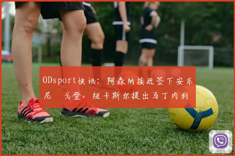 ODsport快讯：阿森纳接近签下安东尼・戈登，纽卡斯尔提出马丁内利交换条件_交易_球员_谈判