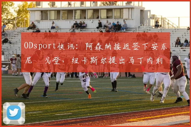 ODsport快讯：阿森纳接近签下安东尼・戈登，纽卡斯尔提出马丁内利交换条件_交易_球员_谈判