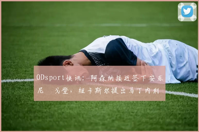 ODsport快讯：阿森纳接近签下安东尼・戈登，纽卡斯尔提出马丁内利交换条件_交易_球员_谈判