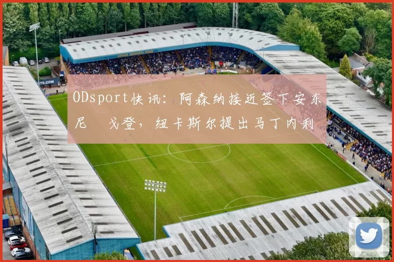 ODsport快讯:阿森纳接近签下安东尼・戈登,纽卡斯尔提出马丁内利交换条件_交易_球员_谈判