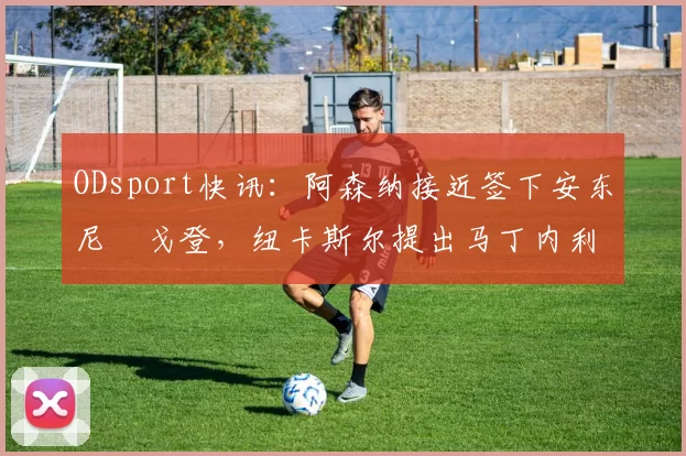 ODsport快讯：阿森纳接近签下安东尼・戈登，纽卡斯尔提出马丁内利交换条件_交易_球员_谈判