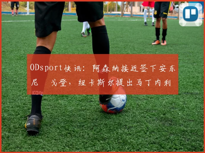ODsport快讯：阿森纳接近签下安东尼・戈登，纽卡斯尔提出马丁内利交换条件_交易_球员_谈判