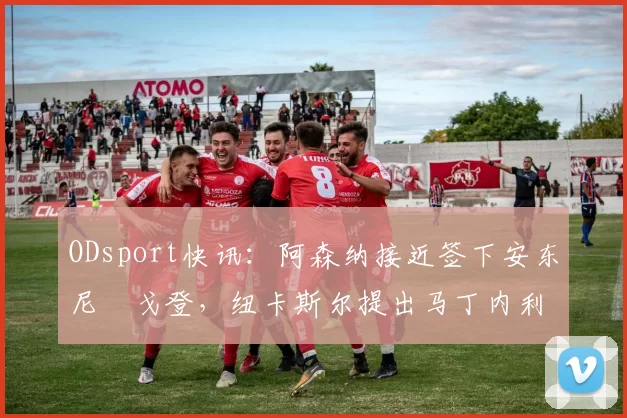 ODsport快讯:阿森纳接近签下安东尼・戈登,纽卡斯尔提出马丁内利交换条件_交易_球员_谈判