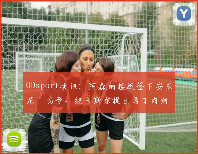 ODsport快讯：阿森纳接近签下安东尼・戈登，纽卡斯尔提出马丁内利交换条件_交易_球员_谈判