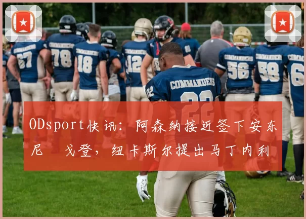 ODsport快讯:阿森纳接近签下安东尼・戈登,纽卡斯尔提出马丁内利交换条件_交易_球员_谈判
