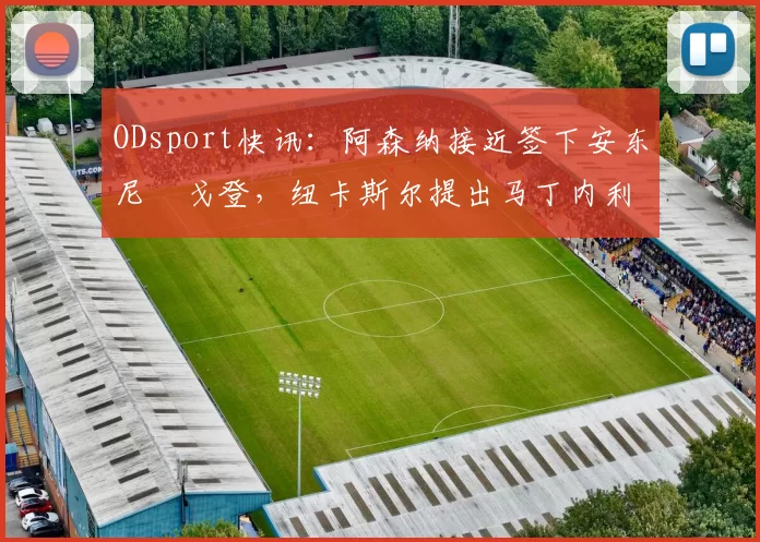 ODsport快讯：阿森纳接近签下安东尼・戈登，纽卡斯尔提出马丁内利交换条件_交易_球员_谈判