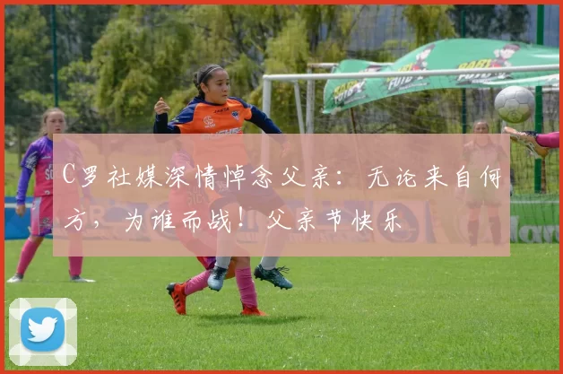 C罗社媒深情悼念父亲：无论来自何方，为谁而战！父亲节快乐️