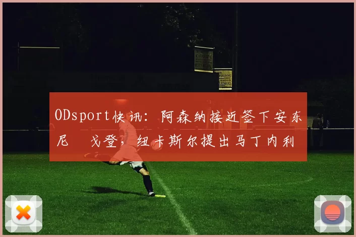 ODsport快讯：阿森纳接近签下安东尼・戈登，纽卡斯尔提出马丁内利交换条件_交易_球员_谈判