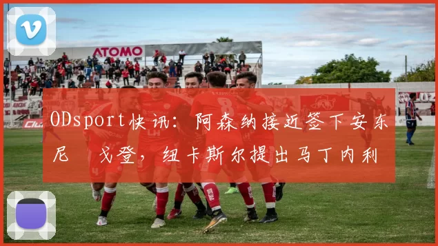 ODsport快讯：阿森纳接近签下安东尼・戈登，纽卡斯尔提出马丁内利交换条件_交易_球员_谈判