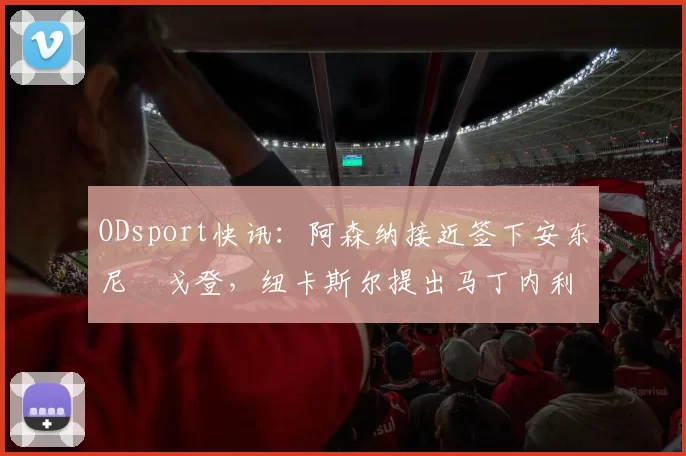 ODsport快讯：阿森纳接近签下安东尼・戈登，纽卡斯尔提出马丁内利交换条件_交易_球员_谈判