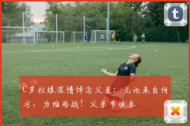 C罗社媒深情悼念父亲：无论来自何方，为谁而战！父亲节快乐️