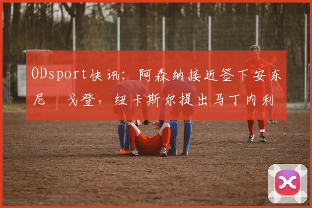 ODsport快讯:阿森纳接近签下安东尼・戈登,纽卡斯尔提出马丁内利交换条件_交易_球员_谈判