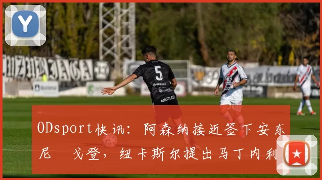 ODsport快讯：阿森纳接近签下安东尼・戈登，纽卡斯尔提出马丁内利交换条件_交易_球员_谈判