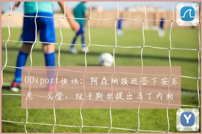ODsport快讯:阿森纳接近签下安东尼・戈登,纽卡斯尔提出马丁内利交换条件_交易_球员_谈判