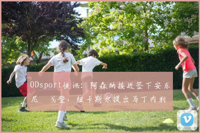 ODsport快讯：阿森纳接近签下安东尼・戈登，纽卡斯尔提出马丁内利交换条件_交易_球员_谈判