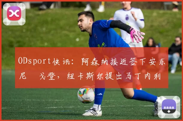 ODsport快讯：阿森纳接近签下安东尼・戈登，纽卡斯尔提出马丁内利交换条件_交易_球员_谈判