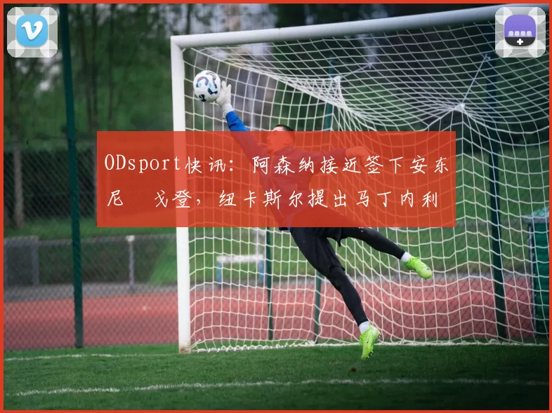 ODsport快讯：阿森纳接近签下安东尼・戈登，纽卡斯尔提出马丁内利交换条件_交易_球员_谈判