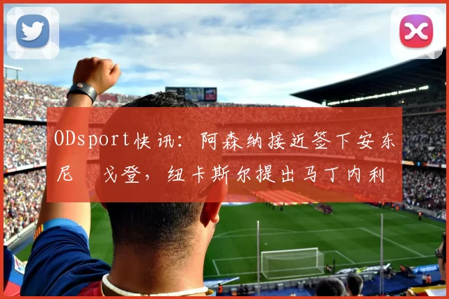 ODsport快讯：阿森纳接近签下安东尼・戈登，纽卡斯尔提出马丁内利交换条件_交易_球员_谈判