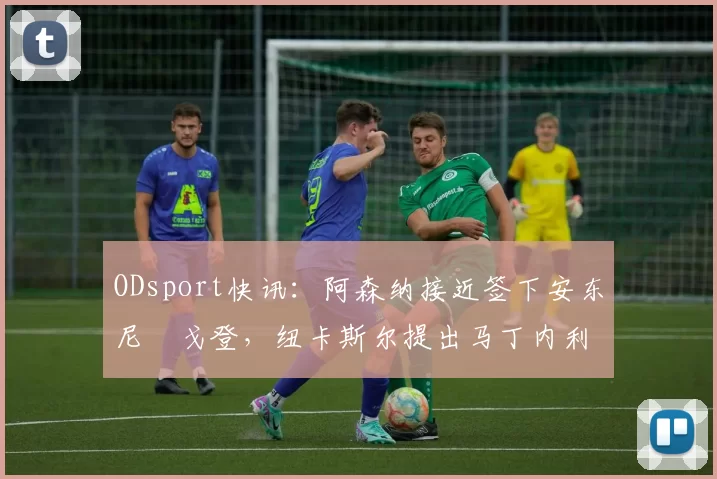 ODsport快讯：阿森纳接近签下安东尼・戈登，纽卡斯尔提出马丁内利交换条件_交易_球员_谈判