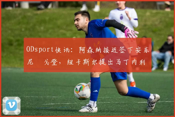 ODsport快讯:阿森纳接近签下安东尼・戈登,纽卡斯尔提出马丁内利交换条件_交易_球员_谈判