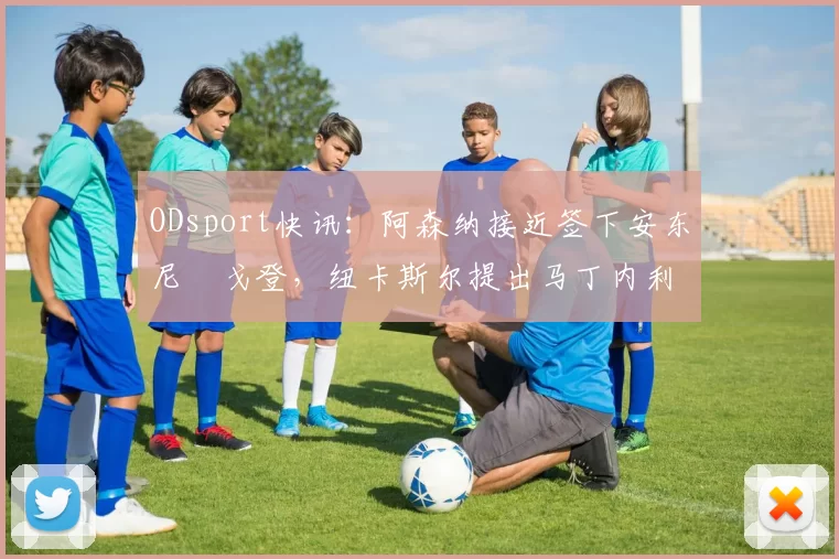 ODsport快讯：阿森纳接近签下安东尼・戈登，纽卡斯尔提出马丁内利交换条件_交易_球员_谈判