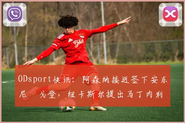 ODsport快讯:阿森纳接近签下安东尼・戈登,纽卡斯尔提出马丁内利交换条件_交易_球员_谈判