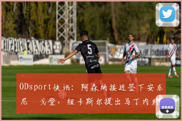 ODsport快讯：阿森纳接近签下安东尼・戈登，纽卡斯尔提出马丁内利交换条件_交易_球员_谈判