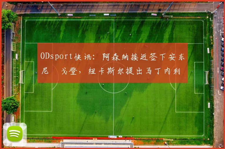 ODsport快讯：阿森纳接近签下安东尼・戈登，纽卡斯尔提出马丁内利交换条件_交易_球员_谈判