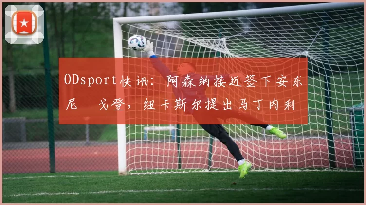 ODsport快讯:阿森纳接近签下安东尼・戈登,纽卡斯尔提出马丁内利交换条件_交易_球员_谈判