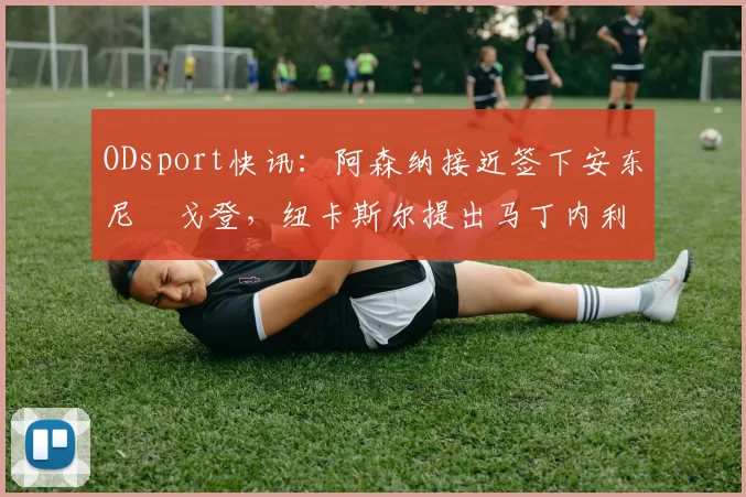 ODsport快讯：阿森纳接近签下安东尼・戈登，纽卡斯尔提出马丁内利交换条件_交易_球员_谈判