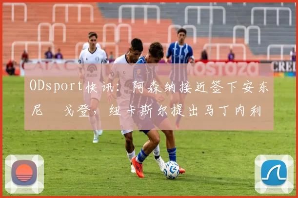 ODsport快讯：阿森纳接近签下安东尼・戈登，纽卡斯尔提出马丁内利交换条件_交易_球员_谈判