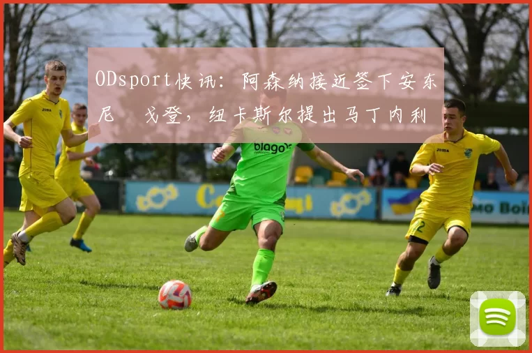 ODsport快讯：阿森纳接近签下安东尼・戈登，纽卡斯尔提出马丁内利交换条件_交易_球员_谈判