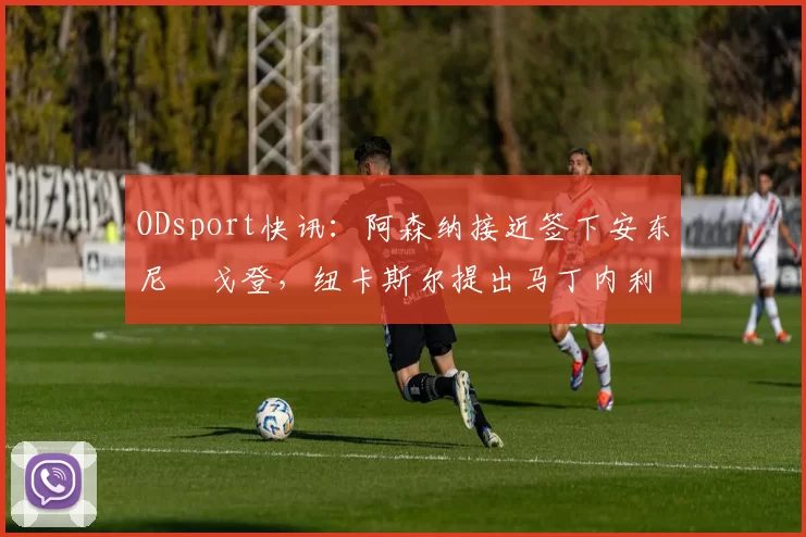 ODsport快讯:阿森纳接近签下安东尼・戈登,纽卡斯尔提出马丁内利交换条件_交易_球员_谈判