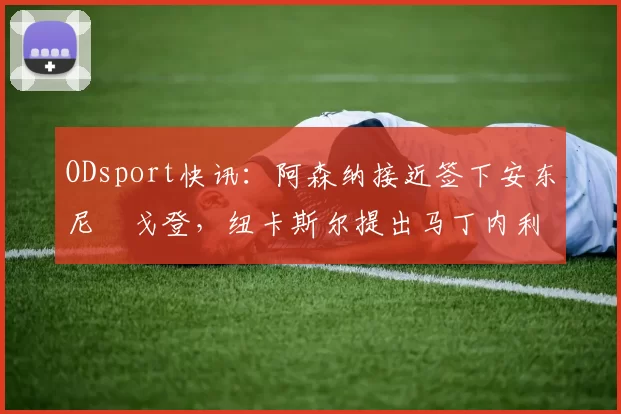 ODsport快讯:阿森纳接近签下安东尼・戈登,纽卡斯尔提出马丁内利交换条件_交易_球员_谈判